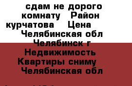 сдам не дорого комнату › Район ­ курчатова  › Цена ­ 4 800 - Челябинская обл., Челябинск г. Недвижимость » Квартиры сниму   . Челябинская обл.